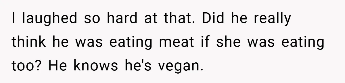 I laughed so hard at that. Did he really think he was eating meat if she was eating too? He knows he's vegan.
