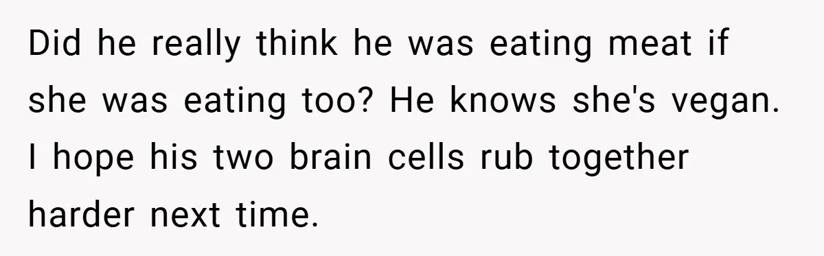 Did he really think he was eating meat if she was eating too? He knows she's vegan. I hope his two brain cells rub together harder next time.