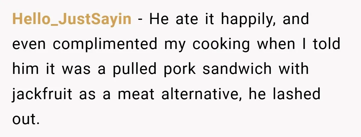 Hello_JustSayin − He ate it happily, and even complimented my cooking when I told him it was a pulled pork sandwich with jackfruit as a meat alternative, he lashed out.