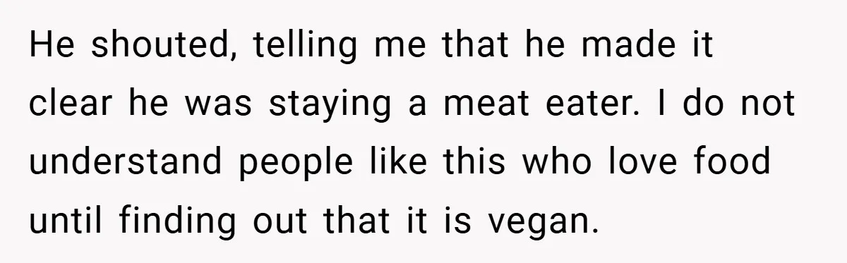 He shouted, telling me that he made it clear he was staying a meat eater. I do not understand people like this who love food until finding out that it...