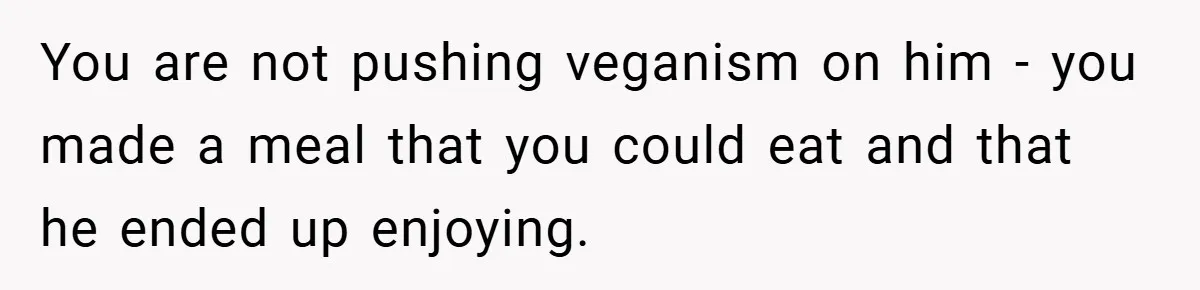 You are not pushing veganism on him - you made a meal that you could eat and that he ended up enjoying.