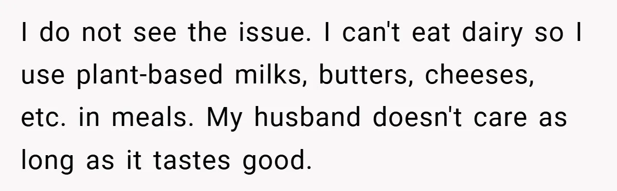 I do not see the issue. I can't eat dairy so I use plant-based milks, butters, cheeses, etc. in meals. My husband doesn't care as long as it tastes good.