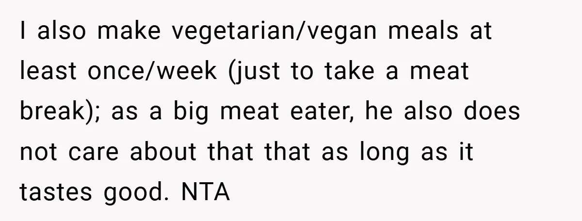 I also make vegetarian/vegan meals at least once/week (just to take a meat break); as a big meat eater, he also does not care about that that as long as...