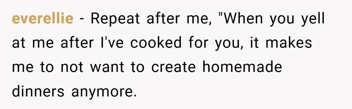everellie − Repeat after me, "When you yell at me after I've cooked for you, it makes me to not want to create homemade dinners anymore.