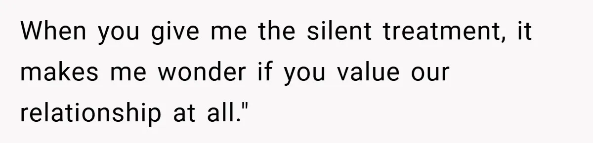 When you give me the silent treatment, it makes me wonder if you value our relationship at all."