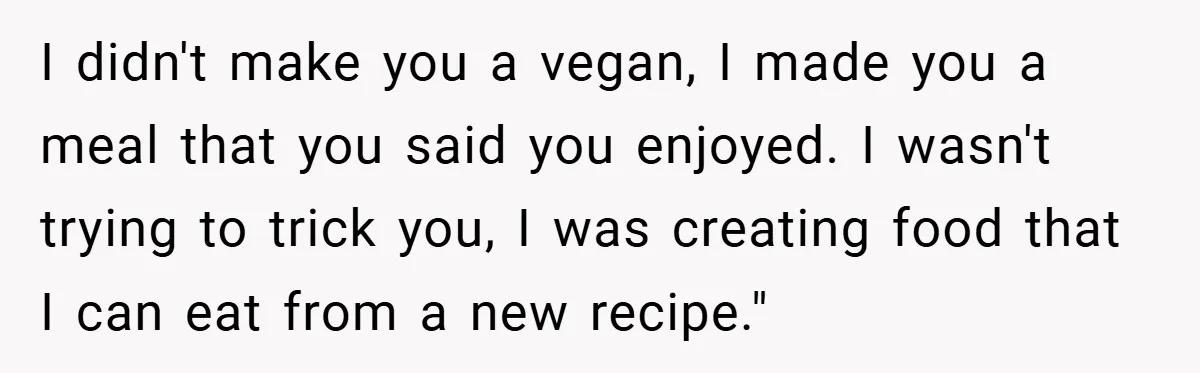 I didn't make you a vegan, I made you a meal that you said you enjoyed. I wasn't trying to trick you, I was creating food that I can eat...