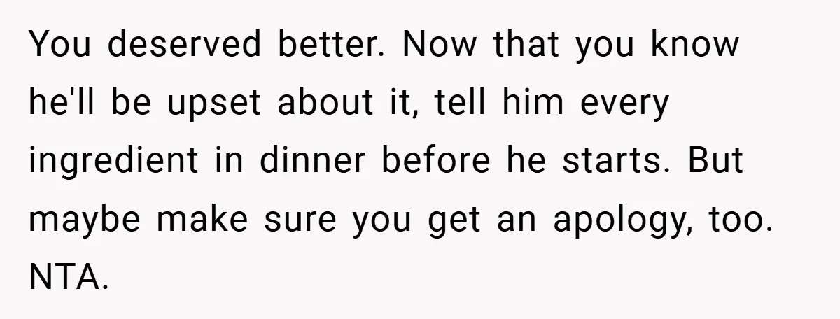 You deserved better. Now that you know he'll be upset about it, tell him every ingredient in dinner before he starts. But maybe make sure you get an apology, too....