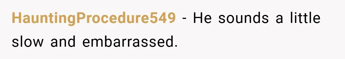 HauntingProcedure549 − He sounds a little slow and embarrassed.