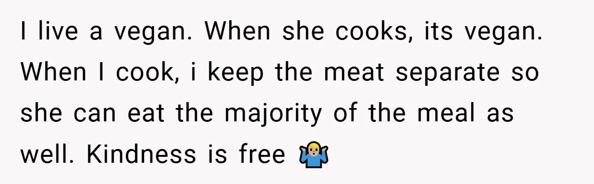 I live a vegan. When she cooks, its vegan. When I cook, i keep the meat separate so she can eat the majority of the meal as well. Kindness is...