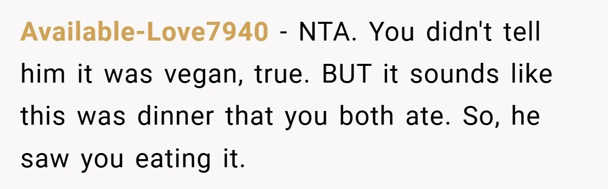 Available-Love7940 − NTA. You didn't tell him it was vegan, true. BUT it sounds like this was dinner that you both ate. So, he saw you eating it.