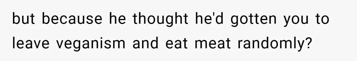 but because he thought he'd gotten you to leave veganism and eat meat randomly?