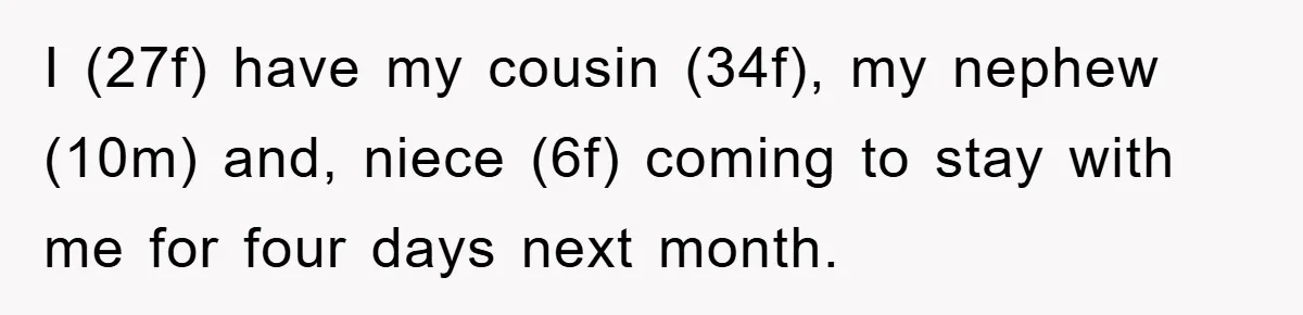 I (27f) have my cousin (34f), my nephew (10m) and, niece (6f) coming to stay with me for four days next month.
