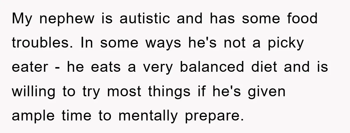 My nephew is autistic and has some food troubles. In some ways he's not a picky eater - he eats a very balanced diet and is willing to try most...
