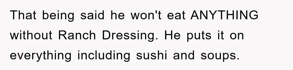 That being said he won't eat ANYTHING without Ranch Dressing. He puts it on everything including sushi and soups.