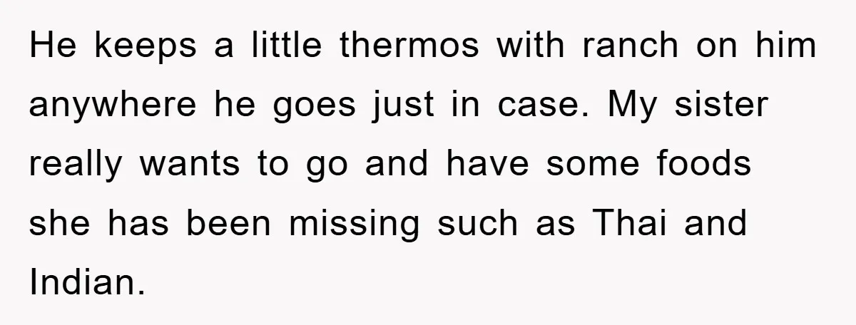 He keeps a little thermos with ranch on him anywhere he goes just in case. My sister really wants to go and have some foods she has been missing such...