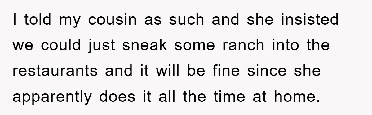 I told my cousin as such and she insisted we could just sneak some ranch into the restaurants and it will be fine since she apparently does it all the...