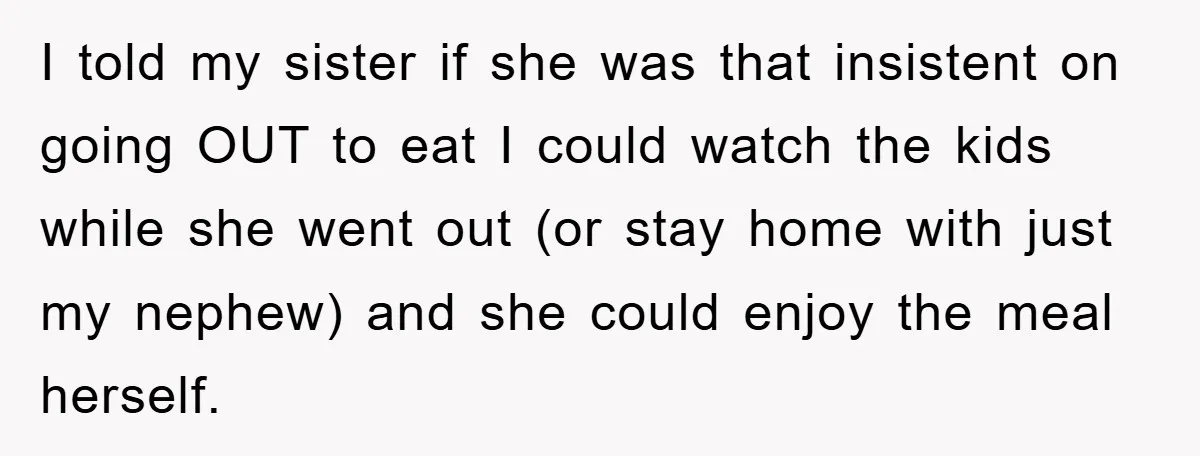 I told my sister if she was that insistent on going OUT to eat I could watch the kids while she went out (or stay home with just my nephew)...