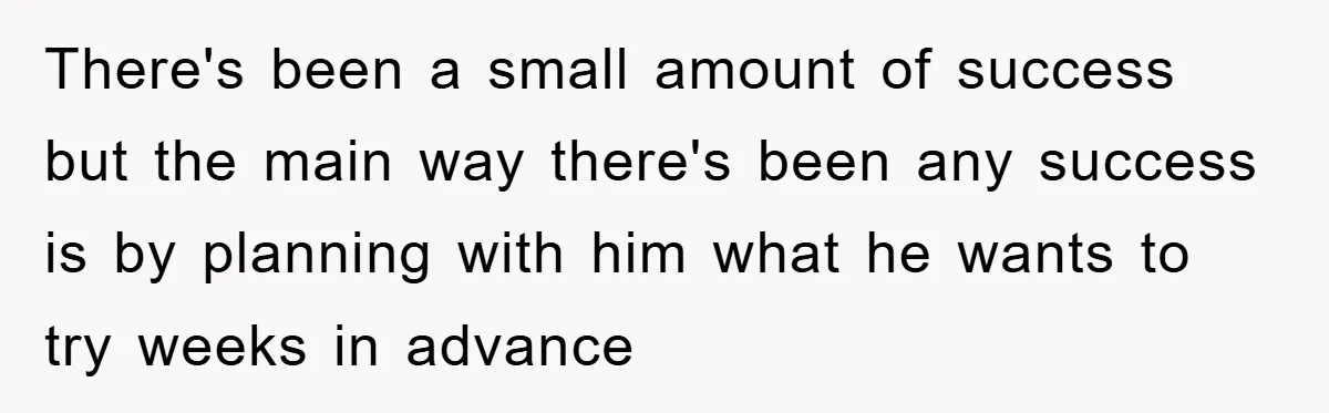There's been a small amount of success but the main way there's been any success is by planning with him what he wants to try weeks in advance