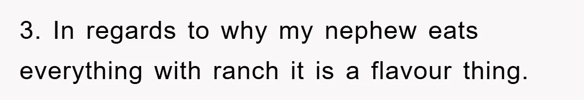 3. In regards to why my nephew eats everything with ranch it is a flavour thing.