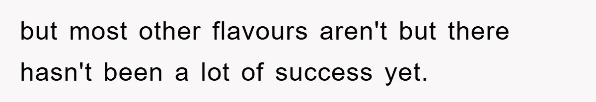 but most other flavours aren't but there hasn't been a lot of success yet.