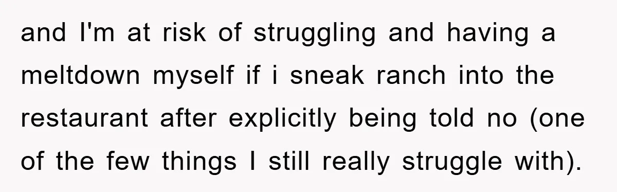 and I'm at risk of struggling and having a meltdown myself if i sneak ranch into the restaurant after explicitly being told no (one of the few things I still...