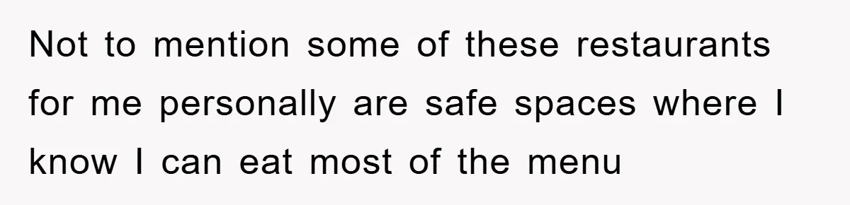 Not to mention some of these restaurants for me personally are safe spaces where I know I can eat most of the menu