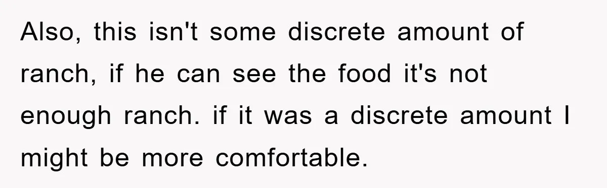 Also, this isn't some discrete amount of ranch, if he can see the food it's not enough ranch. if it was a discrete amount I might be more comfortable.