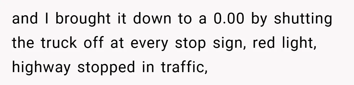 and I brought it down to a 0.00 by shutting the truck off at every stop sign, red light, highway stopped in traffic,