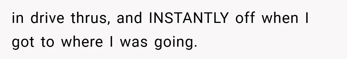 in drive thrus, and INSTANTLY off when I got to where I was going.