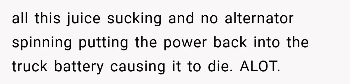 all this juice sucking and no alternator spinning putting the power back into the truck battery causing it to die. ALOT.