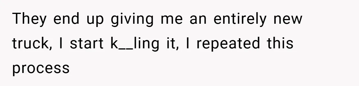 They end up giving me an entirely new truck, I start k__ling it, I repeated this process