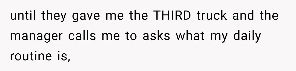 until they gave me the THIRD truck and the manager calls me to asks what my daily routine is,