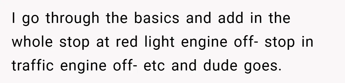I go through the basics and add in the whole stop at red light engine off- stop in traffic engine off- etc and dude goes.