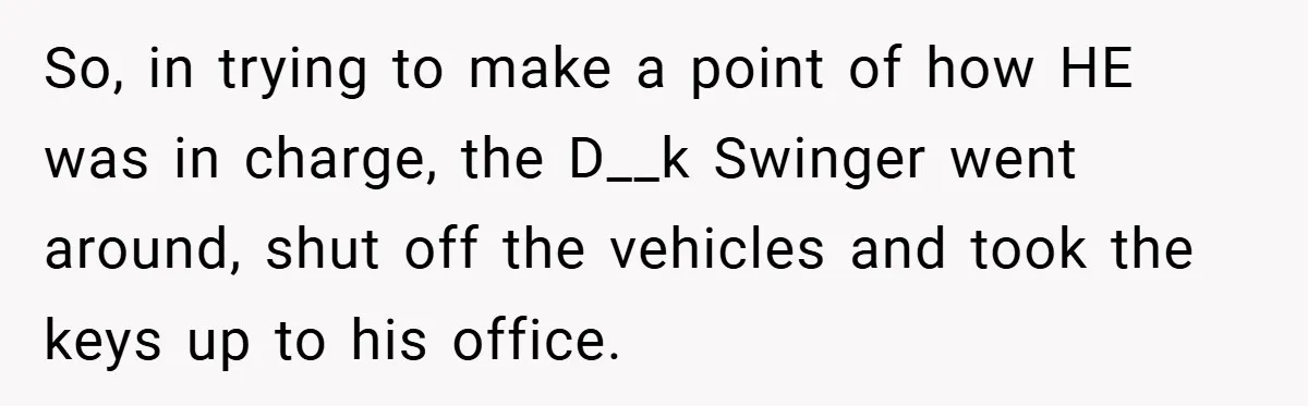 So, in trying to make a point of how HE was in charge, the D__k Swinger went around, shut off the vehicles and took the keys up to his office.