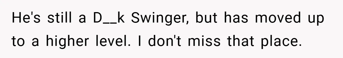 He's still a D__k Swinger, but has moved up to a higher level. I don't miss that place.
