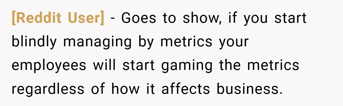 [Reddit User] − Goes to show, if you start blindly managing by metrics your employees will start gaming the metrics regardless of how it affects business.