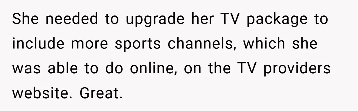 Customer Service Demands To Speak To A Deaf Woman, So Her Brother Gives Them Exactly What They Asked For She needed to upgrade her TV package to include more sports channels, which she was able to do online, on the TV providers website. Great.
