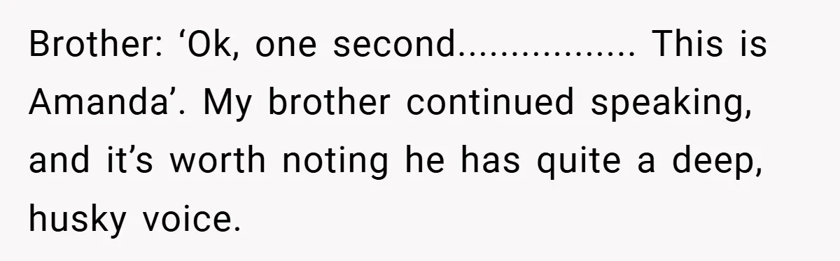 Customer Service Demands To Speak To A Deaf Woman, So Her Brother Gives Them Exactly What They Asked For Brother: ‘Ok, one second................. This is Amanda’. My brother continued speaking, and it’s worth noting he has quite a deep, husky voice.