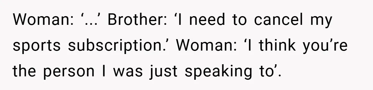 Customer Service Demands To Speak To A Deaf Woman, So Her Brother Gives Them Exactly What They Asked For Woman: ‘...’ Brother: ‘I need to cancel my sports subscription.’ Woman: ‘I think you’re the person I was just speaking to’.
