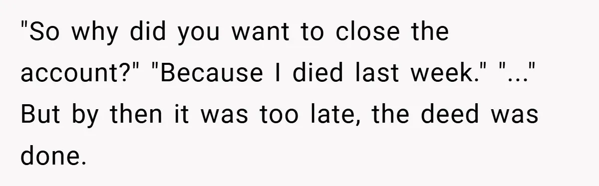 Customer Service Demands To Speak To A Deaf Woman, So Her Brother Gives Them Exactly What They Asked For "So why did you want to close the account?" "Because I died last week." "..." But by then it was too late, the deed was done.