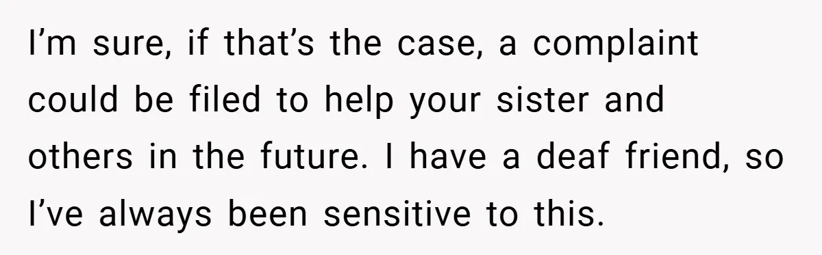 Customer Service Demands To Speak To A Deaf Woman, So Her Brother Gives Them Exactly What They Asked For I’m sure, if that’s the case, a complaint could be filed to help your sister and others in the future. I have a deaf friend, so I’ve always been sensitive...