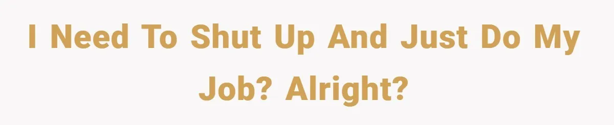 I need to shut up and just do my job? Alright?