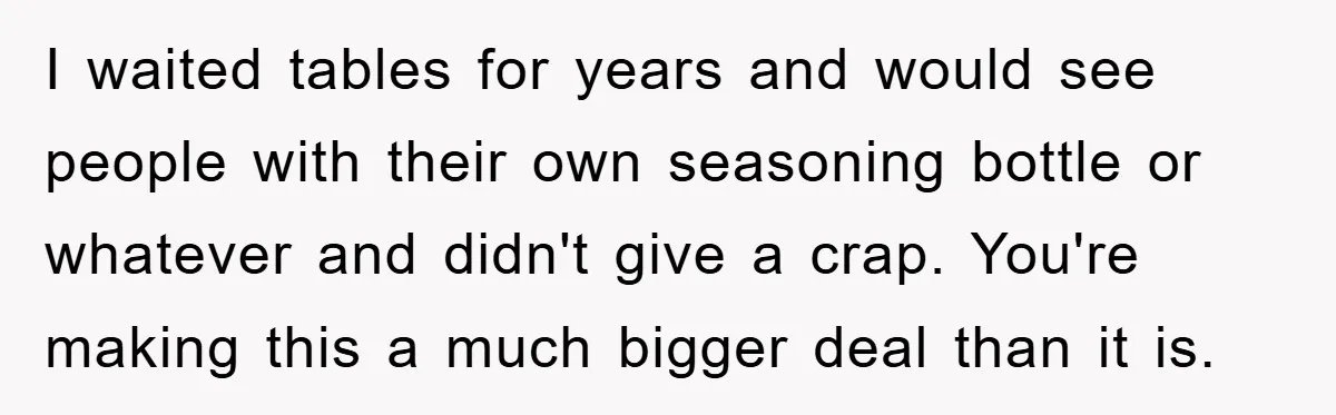 I waited tables for years and would see people with their own seasoning bottle or whatever and didn't give a crap. You're making this a much bigger deal than it...