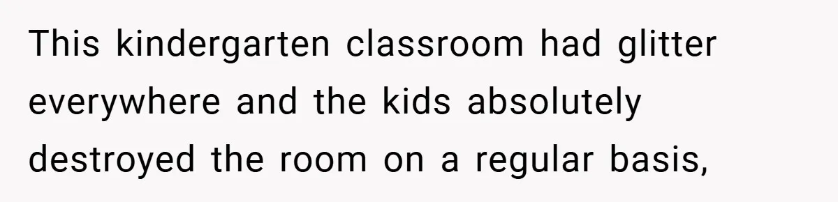 This kindergarten classroom had glitter everywhere and the kids absolutely destroyed the room on a regular basis,