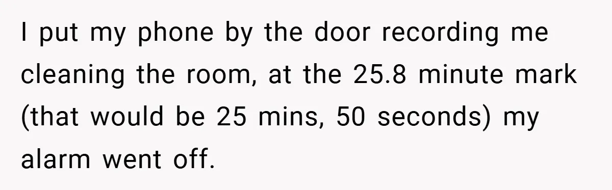 I put my phone by the door recording me cleaning the room, at the 25.8 minute mark (that would be 25 mins, 50 seconds) my alarm went off.