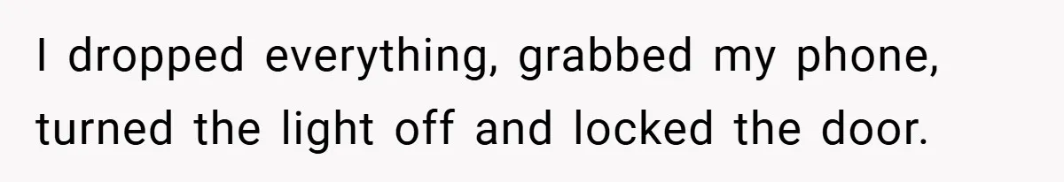 I dropped everything, grabbed my phone, turned the light off and locked the door.