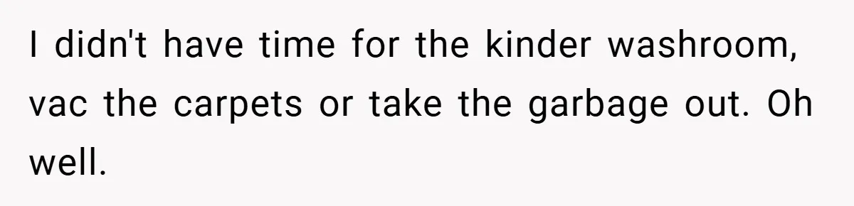 I didn't have time for the kinder washroom, vac the carpets or take the garbage out. Oh well.