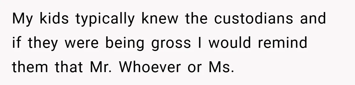 My kids typically knew the custodians and if they were being gross I would remind them that Mr. Whoever or Ms.