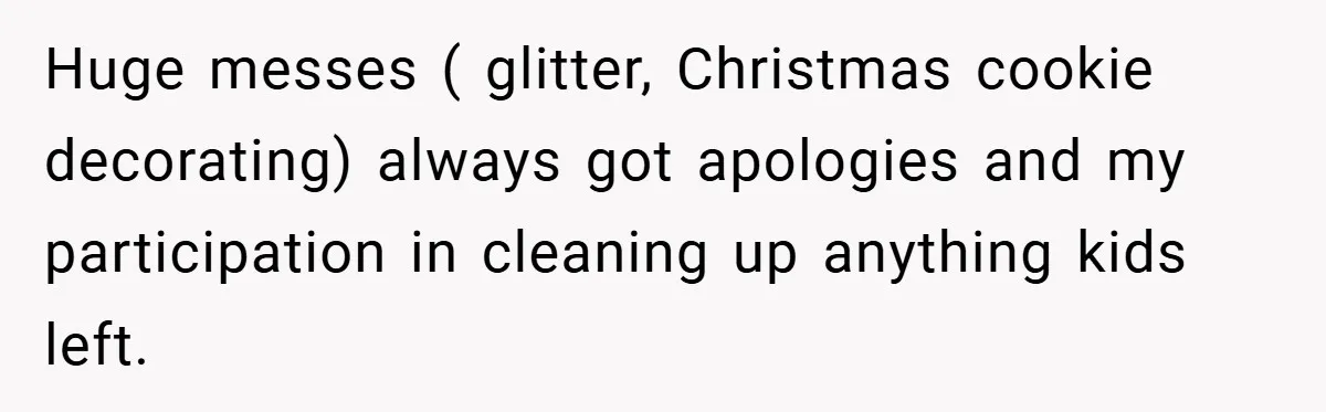 Huge messes ( glitter, Christmas cookie decorating) always got apologies and my participation in cleaning up anything kids left.