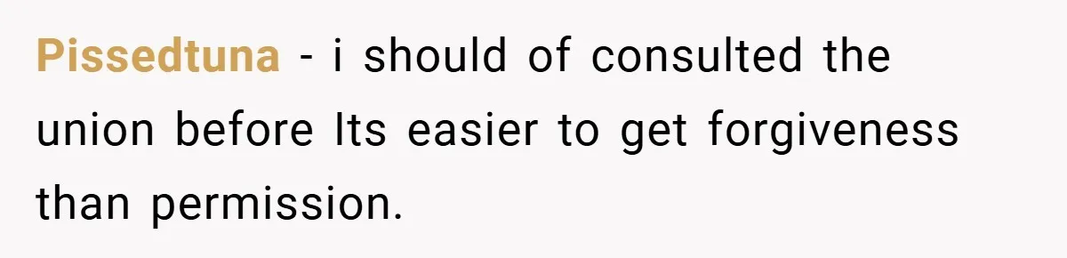 Pissedtuna − i should of consulted the union before Its easier to get forgiveness than permission.